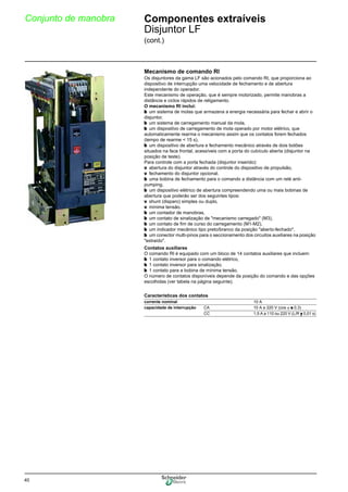 40
Conjunto de manobra Componentes extraíveis
Disjuntor LF
(cont.)
Mecanismo de comando RI
Os disjuntores da gama LF são acionados pelo comando RI, que proporciona ao
dispositivo de interrupção uma velocidade de fechamento e de abertura
independente do operador.
Este mecanismo de operação, que é sempre motorizado, permite manobras a
distância e ciclos rápidos de religamento.
O mecanismo RI inclui:
b um sistema de molas que armazena a energia necessária para fechar e abrir o
disjuntor,
b um sistema de carregamento manual da mola,
b um dispositivo de carregamento de mola operado por motor elétrico, que
automaticamente rearma o mecanismo assim que os contatos forem fechados
(tempo de rearme < 15 s),
b um dispositivo de abertura e fechamento mecânico através de dois botões
situados na face frontal, acessíveis com a porta do cubículo aberta (disjuntor na
posição de teste).
Para controle com a porta fechada (disjuntor inserido):
v abertura do disjuntor através do controle do dispositivo de propulsão,
v fechamento do disjuntor opcional.
b uma bobina de fechamento para o comando a distância com um relé anti-
pumping,
b um dispositivo elétrico de abertura compreendendo uma ou mais bobinas de
abertura que poderão ser dos seguintes tipos:
v shunt (disparo) simples ou duplo,
v mínima tensão.
b um contador de manobras,
b um contato de sinalização de "mecanismo carregado" (M3),
b um contato de fim de curso do carregamento (M1-M2),
b um indicador mecânico tipo preto/branco da posição "aberto-fechado",
b um conector multi-pinos para o seccionamento dos circuitos auxiliares na posição
"extraído".
Contatos auxiliares
O comando RI é equipado com um bloco de 14 contatos auxiliares que incluem:
b 1 contato inversor para o comando elétrico,
b 1 contato inversor para sinalização,
b 1 contato para a bobina de mínima tensão.
O número de contatos disponíveis depende da posição do comando e das opções
escolhidas (ver tabela na página seguinte).
Características dos contatos
corrente nominal 10 A
capacidade de interrupção CA 10 A a 220 V (cos ϕ u 0,3)
CC 1,5 A a 110 ou 220 V (L/R y 0,01 s)
 