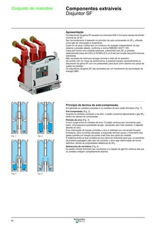 42
Conjunto de manobra Componentes extraíveis
Disjuntor SF
Apresentação
Os disjuntores da gama SF equipam os cubículos AD4 e CL4 para valores de tensão
nominal de 24 kV.
Seu funcionamento é baseado no princípio da auto-compressão do SF6, utilizado
como gás de interrupção e isolamento.
Cada um de seus 3 pólos tem um invólucro de isolação independente, do tipo
sistema a pressão selada, conforme a norma NBR/IEC 62271-100.
Cada pólo forma uma unidade estanque, preenchida com SF6 à pressão
relativamente baixa de 0,05 a 0,35 MPa (0,5 a 3,5 bar) em função das performances
solicitadas.
Não necessita de nenhuma recarga durante a vida útil do aparelho.
De acordo com os níveis de performance, é possivel equipar opcionalmente os
disjuntores da gama SF com um pressostato para atuar como alarme nos casos de
queda de pressão.
Os disjuntores da gama SF são acionados por um mecanismo de acumulação de
energia GMH.
Princípio da técnica de auto-compressão.
Inicialmente os contatos principais e os contatos de arco estão fechados (Fig. 1).
Pré-compressão (Fig. 2)
Quando os contatos começam a se abrir, o pistão comprime ligeiramente o gás SF6
dentro da câmara de compressão.
Período de arco (Fig. 3)
O arco surge entre os contatos de arco. O pistão continua seu movimento para
baixo. Uma pequena quantidade de gás, canalizado pelo tubo isolante, é injetada
através do arco.
Para interrupção de baixas correntes o arco é resfriado por convecção forçada.
Entretanto, para correntes elevadas, a expansão térmica causa o movimento dos
gases quentes em direção às partes mais frias dos pólos da unidade.
A distância entre os dois contatos de arco deve ser suficiente para que, no momento
da primeira passagem pelo zero de corrente, o arco seja interrompido de forma
definitiva, devido às propriedades dielétricas do SF6.
Sobrecurso de varredura (Fig. 4)
As partes móveis terminam seu movimento e a injeção de gás frio continua até que
os contatos estejam completamente abertos.
Fig. 1 Fig. 2
Fig. 3 Fig. 4
 