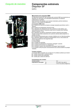 44
Conjunto de manobra Componentes extraíveis
Disjuntor SF
(cont.)
Mecanismo de comando GMH
Os disjuntores da gama SF são acionados pelo comando GMH que proporciona ao
dispositivo de interrupção uma velocidade de fechamento e de abertura
independente do operador.
Este mecanismo de operação, que é sempre motorizado, permite manobras a
distância e ciclos rápidos de religamento.
O mecanismo GMH inclui:
b um sistema de molas que armazena a energia necessária para fechar e abrir o
disjuntor,
b um sistema de carregamento manual da mola,
b um dispositivo de carregamento de mola, operado por motor elétrico, que
automaticamente rearma o mecanismo assim que os contatos forem fechados
(tempo de rearme < 15 s)
b um dispositivo de abertura e fechamento mecânico através de dois botões
situados na face frontal, acessíveis com a porta do cubículo aberta (disjuntor na
posição de teste).
b uma bobina de fechamento para o comado a distância com um relé anti-pumping,
b um dispositivo elétrico de abertura compreendendo uma ou mais bobinas de
abertura que poderão ser dos seguintes tipos:
v shunt (disparo),
v mínima tensão.
b um contador de manobras,
b um contato de sinalização de "mecanismo carregado", opcional,
b um contato de fim de curso do carregamento,
b um indicador mecânico tipo preto/branco da posição "aberto-fechado",
v um conector multi-pinos para o seccionamento dos circuitos auxiliares na posição
"extraído".
Contatos auxiliares
O comando GMH é equipado com um bloco de 14 contatos auxiliares que incluem:
b 1 contato inversor para o comando elétrico,
b 1 contato inversor para sinalização,
b 1 contato para a bobina de abertura.
Características dos contatos
Corrente nominal 10 A
Capacidade de interrupção CA 10 A a 220 V (cos ϕ u 0,3)
CC 1.5 A a 110 ou 220 V (L/R y 0,01 s)
 