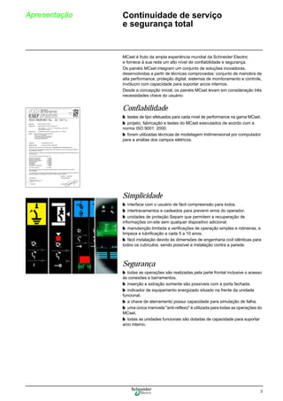 3
Apresentação Continuidade de serviço
e segurança total
MCset é fruto da ampla experiência mundial da Schneider Electric
e fornece à sua rede um alto nível de confiabilidade e segurança.
Os painéis MCset integram um conjunto de soluções inovadoras,
desenvolvidas a partir de técnicas comprovadas: conjunto de manobra de
alta performance, proteção digital, sistemas de monitoramento e controle,
invólucro com capacidade para suportar arcos internos.
Desde a concepção inicial, os painéis MCset levam em consideração três
necessidades chave do usuário:
Confiabilidade
b testes de tipo efetuados para cada nível de performance na gama MCset.
b projeto, fabricação e testes do MCset executados de acordo com a
norma ISO 9001: 2000.
b foram utilizadas técnicas de modelagem tridimensional por computador
para a análise dos campos elétricos.
Simplicidade
b interface com o usuário de fácil compreensão para todos.
b intertravamentos e cadeados para prevenir erros do operador.
b unidades de proteção Sepam que permitem a recuperação de
informações on-site sem qualquer dispositivo adicional.
b manutenção limitada a verificações de operação simples e rotineiras, e
limpeza e lubrificação a cada 5 a 10 anos.
b fácil instalação devido às dimensões de engenharia civil idênticas para
todos os cubículos, sendo possível a instalação contra a parede.
Segurança
b todas as operações são realizadas pela parte frontal inclusive o acesso
às conexões e barramentos.
b inserção e extração somente são possíveis com a porta fechada.
b indicador de equipamento energizado situado na frente da unidade
funcional.
b a chave de aterramento possui capacidade para simulação de falha.
b uma única manivela "anti-reflexo" é utilizada para todas as operações do
MCset.
b todas as unidades funcionais são dotadas de capacidade para suportar
arco interno.
 