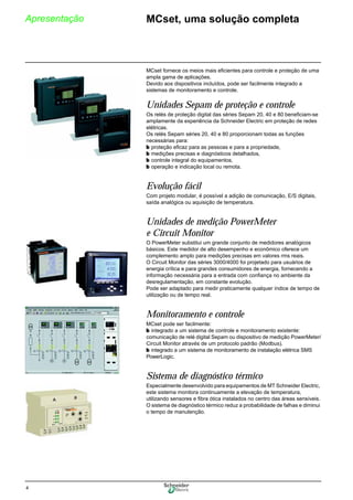 4
Apresentação MCset, uma solução completa
MCset fornece os meios mais eficientes para controle e proteção de uma
ampla gama de aplicações.
Devido aos dispositivos incluídos, pode ser facilmente integrado a
sistemas de monitoramento e controle.
Unidades Sepam de proteção e controle
Os relés de proteção digital das séries Sepam 20, 40 e 80 beneficiam-se
amplamente da experiência da Schneider Electric em proteção de redes
elétricas.
Os relés Sepam séries 20, 40 e 80 proporcionam todas as funções
necessárias para:
b proteção eficaz para as pessoas e para a propriedade,
b medições precisas e diagnósticos detalhados,
b controle integral do equipamentos,
b operação e indicação local ou remota.
Evolução fácil
Com projeto modular, é possível a adição de comunicação, E/S digitais,
saída analógica ou aquisição de temperatura.
Unidades de medição PowerMeter
e Circuit Monitor
O PowerMeter substitui um grande conjunto de medidores analógicos
básicos. Este medidor de alto desempenho e econômico oferece um
complemento amplo para medições precisas em valores rms reais.
O Circuit Monitor das séries 3000/4000 foi projetado para usuários de
energia crítica e para grandes consumidores de energia, fornecendo a
informação necessária para a entrada com confiança no ambiente da
desregulamentação, em constante evolução.
Pode ser adaptado para medir praticamente qualquer índice de tempo de
utilização ou de tempo real.
Monitoramento e controle
MCset pode ser facilmente:
b integrado a um sistema de controle e monitoramento existente:
comunicação de relé digital Sepam ou dispositivo de medição PowerMeter/
Circuit Monitor através de um protocolo padrão (Modbus).
b integrado a um sistema de monitoramento de instalação elétrica SMS
PowerLogic.
Sistema de diagnóstico térmico
Especialmente desenvolvido para equipamentos de MT Schneider Electric,
este sistema monitora continuamente a elevação de temperatura,
utilizando sensores e fibra ótica instalados no centro das áreas sensíveis.
O sistema de diagnóstico térmico reduz a probabilidade de falhas e diminui
o tempo de manutenção.
 