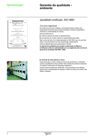 6
Apresentação Garantia da qualidade -
ambiente
Qualidade certificada: ISO 9001
Um ativo importante
Em cada uma de suas unidades, a Schneider Electric integra uma
organização funcional cuja principal atividade é verificar a qualidade e
monitorar a conformidade às normas.
Este procedimento é:
b uniforme através de todos os departamentos,
b reconhecido por muitos clientes e organizações aprovadas.
Mas, acima de tudo, foi a rígida aplicação da ISO 9001 que nos permitiu
obter o reconhecimento de uma organização independente.
A French Quality Assurance Association (AFAQ)
O sistema da qualidade para projeto e fabricação do MCset é
certificado e está em conformidade com as exigências das normas de
garantia da qualidade ISO 9001: 2000.
b Controle de interruptores a vácuo
Cada interruptor a vácuo, selado e à prova de vazamento, é verificado
quanto à qualidade do vácuo obtido. Esta medida de pressão é baseada
no método comprovado de "descarga magnetron".
Usando este procedimento sofisticado, é possível fazer uma medição
precisa sem a necessidade de acessar o interior do bulbo, de modo a não
afetar a vedação.
 