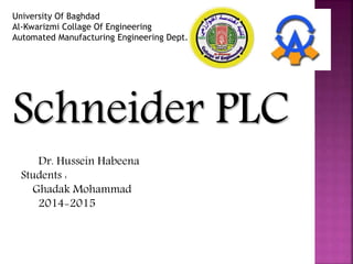 University Of Baghdad
Al-Kwarizmi Collage Of Engineering
Automated Manufacturing Engineering Dept.
Schneider PLC
Dr. Hussein Habeena
Students :
Ghadak Mohammad
2014-2015
 