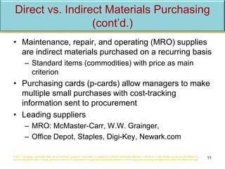 Direct vs. Indirect Materials Purchasing
(cont’d.)
• Maintenance, repair, and operating (MRO) supplies
are indirect materials purchased on a recurring basis
– Standard items (commodities) with price as main
criterion
• Purchasing cards (p-cards) allow managers to make
multiple small purchases with cost-tracking
information sent to procurement
• Leading suppliers
– MRO: McMaster-Carr, W.W. Grainger,
– Office Depot, Staples, Digi-Key, Newark.com
© 2017 Cengage Learning®. May not be scanned, copied or duplicated, or posted to a publicly accessible website, in whole or in part, except for use as permitted in a
license distributed with a certain product or service or otherwise on a password-protected website or school-approved learning management system for classroom use. 11
 