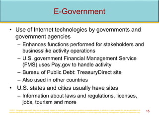 E-Government
• Use of Internet technologies by governments and
government agencies
– Enhances functions performed for stakeholders and
businesslike activity operations
– U.S. government Financial Management Service
(FMS) uses Pay.gov to handle activity
– Bureau of Public Debt: TreasuryDirect site
– Also used in other countries
• U.S. states and cities usually have sites
– Information about laws and regulations, licenses,
jobs, tourism and more
© 2017 Cengage Learning®. May not be scanned, copied or duplicated, or posted to a publicly accessible website, in whole or in part, except for use as permitted in a
license distributed with a certain product or service or otherwise on a password-protected website or school-approved learning management system for classroom use. 15
 