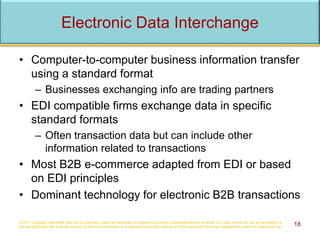 Electronic Data Interchange
• Computer-to-computer business information transfer
using a standard format
– Businesses exchanging info are trading partners
• EDI compatible firms exchange data in specific
standard formats
– Often transaction data but can include other
information related to transactions
• Most B2B e-commerce adapted from EDI or based
on EDI principles
• Dominant technology for electronic B2B transactions
© 2017 Cengage Learning®. May not be scanned, copied or duplicated, or posted to a publicly accessible website, in whole or in part, except for use as permitted in a
license distributed with a certain product or service or otherwise on a password-protected website or school-approved learning management system for classroom use. 18
 