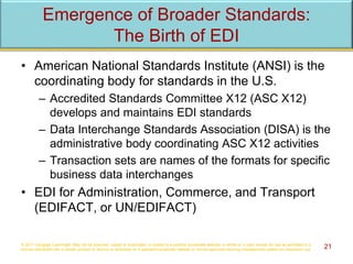 Emergence of Broader Standards:
The Birth of EDI
• American National Standards Institute (ANSI) is the
coordinating body for standards in the U.S.
– Accredited Standards Committee X12 (ASC X12)
develops and maintains EDI standards
– Data Interchange Standards Association (DISA) is the
administrative body coordinating ASC X12 activities
– Transaction sets are names of the formats for specific
business data interchanges
• EDI for Administration, Commerce, and Transport
(EDIFACT, or UN/EDIFACT)
© 2017 Cengage Learning®. May not be scanned, copied or duplicated, or posted to a publicly accessible website, in whole or in part, except for use as permitted in a
license distributed with a certain product or service or otherwise on a password-protected website or school-approved learning management system for classroom use. 21
 