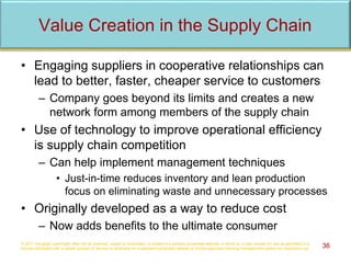 Value Creation in the Supply Chain
• Engaging suppliers in cooperative relationships can
lead to better, faster, cheaper service to customers
– Company goes beyond its limits and creates a new
network form among members of the supply chain
• Use of technology to improve operational efficiency
is supply chain competition
– Can help implement management techniques
• Just-in-time reduces inventory and lean production
focus on eliminating waste and unnecessary processes
• Originally developed as a way to reduce cost
– Now adds benefits to the ultimate consumer
© 2017 Cengage Learning®. May not be scanned, copied or duplicated, or posted to a publicly accessible website, in whole or in part, except for use as permitted in a
license distributed with a certain product or service or otherwise on a password-protected website or school-approved learning management system for classroom use. 36
 