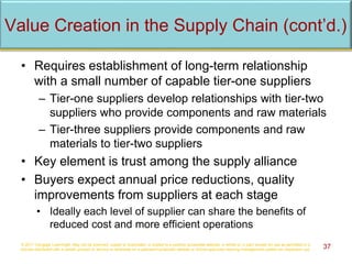 • Requires establishment of long-term relationship
with a small number of capable tier-one suppliers
– Tier-one suppliers develop relationships with tier-two
suppliers who provide components and raw materials
– Tier-three suppliers provide components and raw
materials to tier-two suppliers
• Key element is trust among the supply alliance
• Buyers expect annual price reductions, quality
improvements from suppliers at each stage
• Ideally each level of supplier can share the benefits of
reduced cost and more efficient operations
© 2017 Cengage Learning®. May not be scanned, copied or duplicated, or posted to a publicly accessible website, in whole or in part, except for use as permitted in a
license distributed with a certain product or service or otherwise on a password-protected website or school-approved learning management system for classroom use. 37
Value Creation in the Supply Chain (cont’d.)
 