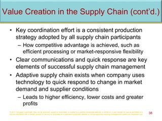 • Key coordination effort is a consistent production
strategy adopted by all supply chain participants
– How competitive advantage is achieved, such as
efficient processing or market-responsive flexibility
• Clear communications and quick response are key
elements of successful supply chain management
• Adaptive supply chain exists when company uses
technology to quick respond to change in market
demand and supplier conditions
– Leads to higher efficiency, lower costs and greater
profits
© 2017 Cengage Learning®. May not be scanned, copied or duplicated, or posted to a publicly accessible website, in whole or in part, except for use as permitted in a
license distributed with a certain product or service or otherwise on a password-protected website or school-approved learning management system for classroom use. 38
Value Creation in the Supply Chain (cont’d.)
 