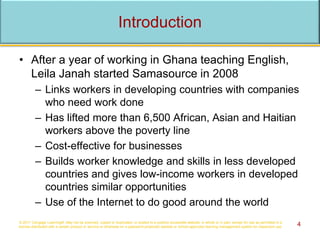 Introduction
• After a year of working in Ghana teaching English,
Leila Janah started Samasource in 2008
– Links workers in developing countries with companies
who need work done
– Has lifted more than 6,500 African, Asian and Haitian
workers above the poverty line
– Cost-effective for businesses
– Builds worker knowledge and skills in less developed
countries and gives low-income workers in developed
countries similar opportunities
– Use of the Internet to do good around the world
© 2017 Cengage Learning®. May not be scanned, copied or duplicated, or posted to a publicly accessible website, in whole or in part, except for use as permitted in a
license distributed with a certain product or service or otherwise on a password-protected website or school-approved learning management system for classroom use. 4
 