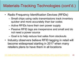 • Radio Frequency Identification Devices (RFIDs)
– Small chips using radio transmissions track inventory
quicker and more accurately than bar codes
– Active RFIDs have their own power supply
– Passive RFID tags are inexpensive and small and do
not need a power source
– Goal is to help reduce lost sales from stockouts
• Industry observers believe RFID tagging in retail will
become widespread starting in 2017 when many
retailers plans to have them in all locations
© 2017 Cengage Learning®. May not be scanned, copied or duplicated, or posted to a publicly accessible website, in whole or in part, except for use as permitted in a
license distributed with a certain product or service or otherwise on a password-protected website or school-approved learning management system for classroom use. 43
Materials-Tracking Technologies (cont’d.)
 