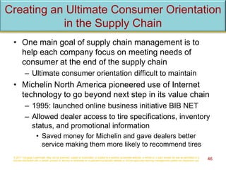 Creating an Ultimate Consumer Orientation
in the Supply Chain
• One main goal of supply chain management is to
help each company focus on meeting needs of
consumer at the end of the supply chain
– Ultimate consumer orientation difficult to maintain
• Michelin North America pioneered use of Internet
technology to go beyond next step in its value chain
– 1995: launched online business initiative BIB NET
– Allowed dealer access to tire specifications, inventory
status, and promotional information
• Saved money for Michelin and gave dealers better
service making them more likely to recommend tires
© 2017 Cengage Learning®. May not be scanned, copied or duplicated, or posted to a publicly accessible website, in whole or in part, except for use as permitted in a
license distributed with a certain product or service or otherwise on a password-protected website or school-approved learning management system for classroom use. 46
 