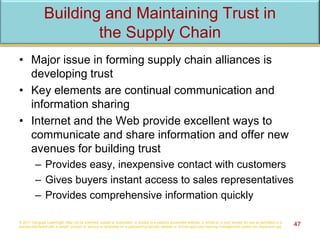 Building and Maintaining Trust in
the Supply Chain
• Major issue in forming supply chain alliances is
developing trust
• Key elements are continual communication and
information sharing
• Internet and the Web provide excellent ways to
communicate and share information and offer new
avenues for building trust
– Provides easy, inexpensive contact with customers
– Gives buyers instant access to sales representatives
– Provides comprehensive information quickly
© 2017 Cengage Learning®. May not be scanned, copied or duplicated, or posted to a publicly accessible website, in whole or in part, except for use as permitted in a
license distributed with a certain product or service or otherwise on a password-protected website or school-approved learning management system for classroom use. 47
 