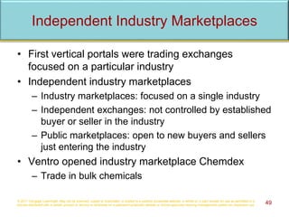 Independent Industry Marketplaces
• First vertical portals were trading exchanges
focused on a particular industry
• Independent industry marketplaces
– Industry marketplaces: focused on a single industry
– Independent exchanges: not controlled by established
buyer or seller in the industry
– Public marketplaces: open to new buyers and sellers
just entering the industry
• Ventro opened industry marketplace Chemdex
– Trade in bulk chemicals
© 2017 Cengage Learning®. May not be scanned, copied or duplicated, or posted to a publicly accessible website, in whole or in part, except for use as permitted in a
license distributed with a certain product or service or otherwise on a password-protected website or school-approved learning management system for classroom use. 49
 