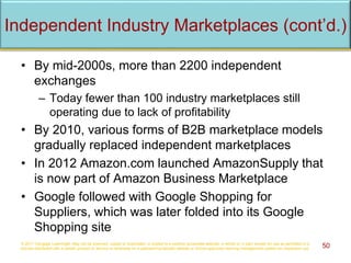 Independent Industry Marketplaces (cont’d.)
• By mid-2000s, more than 2200 independent
exchanges
– Today fewer than 100 industry marketplaces still
operating due to lack of profitability
• By 2010, various forms of B2B marketplace models
gradually replaced independent marketplaces
• In 2012 Amazon.com launched AmazonSupply that
is now part of Amazon Business Marketplace
• Google followed with Google Shopping for
Suppliers, which was later folded into its Google
Shopping site
© 2017 Cengage Learning®. May not be scanned, copied or duplicated, or posted to a publicly accessible website, in whole or in part, except for use as permitted in a
license distributed with a certain product or service or otherwise on a password-protected website or school-approved learning management system for classroom use. 50
 