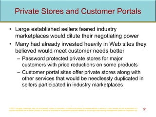 Private Stores and Customer Portals
• Large established sellers feared industry
marketplaces would dilute their negotiating power
• Many had already invested heavily in Web sites they
believed would meet customer needs better
– Password protected private stores for major
customers with price reductions on some products
– Customer portal sites offer private stores along with
other services that would be needlessly duplicated in
sellers participated in industry marketplaces
© 2017 Cengage Learning®. May not be scanned, copied or duplicated, or posted to a publicly accessible website, in whole or in part, except for use as permitted in a
license distributed with a certain product or service or otherwise on a password-protected website or school-approved learning management system for classroom use. 51
 