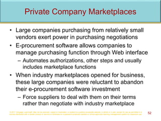 Private Company Marketplaces
• Large companies purchasing from relatively small
vendors exert power in purchasing negotiations
• E-procurement software allows companies to
manage purchasing function through Web interface
– Automates authorizations, other steps and usually
includes marketplace functions
• When industry marketplaces opened for business,
these large companies were reluctant to abandon
their e-procurement software investment
– Force suppliers to deal with them on their terms
rather than negotiate with industry marketplace
© 2017 Cengage Learning®. May not be scanned, copied or duplicated, or posted to a publicly accessible website, in whole or in part, except for use as permitted in a
license distributed with a certain product or service or otherwise on a password-protected website or school-approved learning management system for classroom use. 52
 