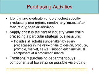 Purchasing Activities
• Identify and evaluate vendors, select specific
products, place orders, resolve any issues after
receipt of goods or services
• Supply chain is the part of industry value chain
preceding a particular strategic business unit
– Includes all activities undertaken by every
predecessor in the value chain to design, produce,
promote, market, deliver, support each individual
component of a product or service
• Traditionally purchasing department buys
components at lowest price possible via bidding
© 2017 Cengage Learning®. May not be scanned, copied or duplicated, or posted to a publicly accessible website, in whole or in part, except for use as permitted in a
license distributed with a certain product or service or otherwise on a password-protected website or school-approved learning management system for classroom use. 6
 