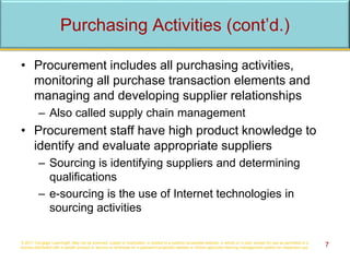 • Procurement includes all purchasing activities,
monitoring all purchase transaction elements and
managing and developing supplier relationships
– Also called supply chain management
• Procurement staff have high product knowledge to
identify and evaluate appropriate suppliers
– Sourcing is identifying suppliers and determining
qualifications
– e-sourcing is the use of Internet technologies in
sourcing activities
© 2017 Cengage Learning®. May not be scanned, copied or duplicated, or posted to a publicly accessible website, in whole or in part, except for use as permitted in a
license distributed with a certain product or service or otherwise on a password-protected website or school-approved learning management system for classroom use. 7
Purchasing Activities (cont’d.)
 