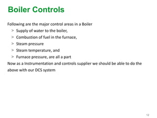 12
Boiler Controls
Following are the major control areas in a Boiler
> Supply of water to the boiler,
> Combustion of fuel in the furnace,
> Steam pressure
> Steam temperature, and
> Furnace pressure, are all a part
Now as a Instrumentation and controls supplier we should be able to do the
above with our DCS system
 