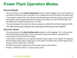 13
Power Plant Operation Modes
Normal Mode
• This is also known as the turbine-leading-boiler mode or (Boiler-lagging). As its name implies, it is
normally the preferred mode of operation, as it is designed to serve the needs of the power grid.
• If this mode is selected, the unit’s operator specifies generator electrical output as the set-point:
the operator sets the target electric power output [say, in MW, or in % of Full Power (FP)], and
the target rate of change of power [e.g., in % FP/s].
• The control program (running in the station computer) is called the Unit Power Regulator (UPR).
• The UPR continuously compares the actual generator power to the setpoint.
Alternate Mode
• This is also known as the boiler-leading-turbine mode (or turbine-lagging). This is not normally
the preferred mode of operation, but is used under certain circumstances, especially if the
reactor power has to be strictly controlled.
• If this mode is selected, the unit’s operator specifies reactor power as the setpoint: the operator
sets the target reactor power output [say, in % of reactor Full Power (FP)], and the target rate of
change of reactor power [e.g., in % FP/s].
• The RRS continuously compares the actual reactor power to the setpoint.
• If there is a difference, there is a “reactor-power error”.
Invensys proprietary
 