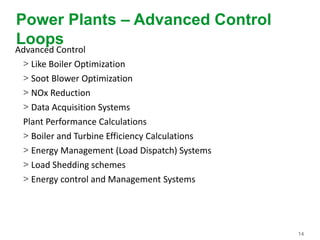 14
Power Plants – Advanced Control
Loops
Advanced Control
> Like Boiler Optimization
> Soot Blower Optimization
> NOx Reduction
> Data Acquisition Systems
Plant Performance Calculations
> Boiler and Turbine Efficiency Calculations
> Energy Management (Load Dispatch) Systems
> Load Shedding schemes
> Energy control and Management Systems
 