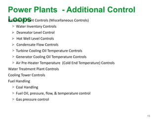 15
Power Plants - Additional Control
LoopsBalance of Plant Controls (Miscellaneous Controls)
> Water Inventory Controls
 Deareator Level Control
 Hot Well Level Controls
 Condensate Flow Controls
> Turbine Cooling Oil Temperature Controls
> Generator Cooling Oil Temperature Controls
> Air Pre-Heater Temperature (Cold End Temperature) Controls
Water Treatment Plant Controls
Cooling Tower Controls
Fuel Handling
> Coal Handling
> Fuel Oil, pressure, flow, & temperature control
> Gas pressure control
 