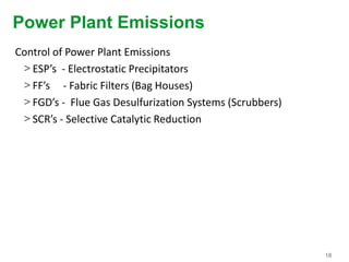18
Power Plant Emissions
Control of Power Plant Emissions
> ESP’s - Electrostatic Precipitators
> FF’s - Fabric Filters (Bag Houses)
> FGD’s - Flue Gas Desulfurization Systems (Scrubbers)
> SCR’s - Selective Catalytic Reduction
 