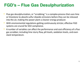19
FGD’s – Flue Gas Desulphurization
• Flue gas desulphurization, or “scrubbing,” is a complex process that uses lime
or limestone to absorb sulfur dioxide emissions before they can be released
into the air, making the power plant a cleaner energy producer.
• With environmental regulations getting continuously stricter, effective FGD
systems are crucial for SO2 compliance.
• A number of variables can affect the performance and cost efficiency of a flue
gas scrubber, including lime slurry flow, pH levels, oxidation levels, and even
stack temperature.
 