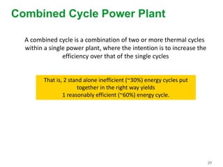 20
Combined Cycle Power Plant
A combined cycle is a combination of two or more thermal cycles
within a single power plant, where the intention is to increase the
efficiency over that of the single cycles
That is, 2 stand alone inefficient (~30%) energy cycles put
together in the right way yields
1 reasonably efficient (~60%) energy cycle.
 