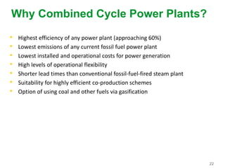 22
Why Combined Cycle Power Plants?
• Highest efficiency of any power plant (approaching 60%)
• Lowest emissions of any current fossil fuel power plant
• Lowest installed and operational costs for power generation
• High levels of operational flexibility
• Shorter lead times than conventional fossil-fuel-fired steam plant
• Suitability for highly efficient co-production schemes
• Option of using coal and other fuels via gasification
 