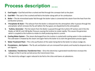 6
Process description ….
1. Coal Supply – Coal fed and then crushed and fed through the conveyor belt to the plant
2. Coal Mill – The coal is fine crushed and fed to the boiler along with air for combustion
3. Boiler – The de-mineralized water fed through the boiler tubes is converted into steam from the heat from the
combustion process.
4. Precipitator & Stack – The exhaust from the boiler is released into the atmosphere after it passes through the
precipitator which removes the fly ash before the flue gases are dispatched to the atmosphere
5. Turbine, Generator - The hot steam from the Boiler is passed through the turbine HP section and it hits the
blades at 540 0C and 130 Kg Bar Pressure causing the turbine to rotate rapidly. This causes the generator
which is coupled to the turbine to rotate its shaft producing electric current.
6. Cooling Water System – The steam discharged from the turbine is cooled with cooling water in the condensers.
The cold water is heated by the steam and again fed to the boiler to to start the generation process again.
7. Water Treatment Plant – This is for purification of the water being fed to the boiler to reduce sludge etc.
8. Precipitators , Ash System – The fly ash and bottom ash are removed from plants and hauled to disposal site or
ash lagoons.
9. Substation, Transformer, Transformer lines – Once the electricity is generated transformers increase the
voltage so that it can be carried across the transmission lines.
10. The electricity voltage is again reduced to be fed to the cities and towns at substations.
 