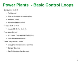 8
Power Plants - Basic Control Loops
Combustion Control
> Fuel Control
 Coal or Gas or Oil or Combinations
> Air Flow Control
 Forced Draft Fan Control
Furnace Draft Control
> Induced Draft Fan Controls
Feed-water Control
> BFP (Boiler Feed-water Pump) Control
> Feed-water Valve Control
Steam Temperature Control
> Spray (attemperator) Valve Controls
> Damper Controls
> Gas Recirculation Fan Controls
 