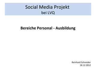 Social Media Projekt
           bei LVQ


Bereiche Personal - Ausbildung




                           Reinhard Schneider
                                  18.12.2012
 