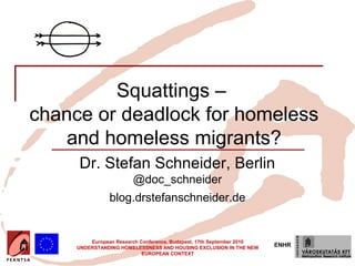 Squattings –
chance or deadlock for homeless
    and homeless migrants?
     Dr. Stefan Schneider, Berlin
                        @doc_schneider
                blog.drstefanschneider.de


         European Research Conference, Budapest, 17th September 2010
     UNDERSTANDING HOMELESSNESS AND HOUSING EXCLUSION IN THE NEW
                                                                       ENHR
                            EUROPEAN CONTEXT
 