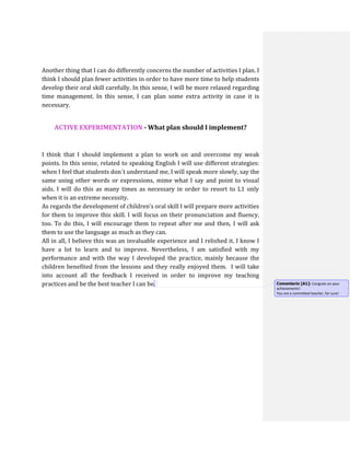Another thing that I can do differently concerns the number of activities I plan. I
think I should plan fewer activities in order to have more time to help students
develop their oral skill carefully. In this sense, I will be more relaxed regarding
time management. In this sense, I can plan some extra activity in case it is
necessary.
ACTIVE EXPERIMENTATION - What plan should I implement?
I think that I should implement a plan to work on and overcome my weak
points. In this sense, related to speaking English I will use different strategies:
when I feel that students don´t understand me, I will speak more slowly, say the
same using other words or expressions, mime what I say and point to visual
aids. I will do this as many times as necessary in order to resort to L1 only
when it is an extreme necessity.
As regards the development of children’s oral skill I will prepare more activities
for them to improve this skill. I will focus on their pronunciation and fluency,
too. To do this, I will encourage them to repeat after me and then, I will ask
them to use the language as much as they can.
All in all, I believe this was an invaluable experience and I relished it. I know I
have a lot to learn and to improve. Nevertheless, I am satisfied with my
performance and with the way I developed the practice, mainly because the
children benefited from the lessons and they really enjoyed them. I will take
into account all the feedback I received in order to improve my teaching
practices and be the best teacher I can be. Comentario [A1]: Congrats on your
achievements!
You are a committed teacher, for sure!
 