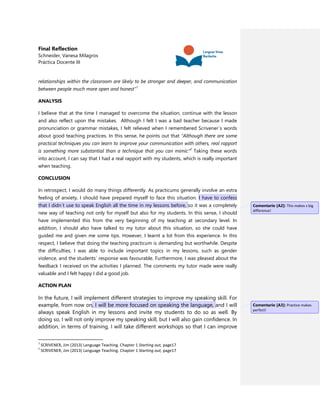 Final Reflection
Schneider, Vanesa Milagros
Práctica Docente III
relationships within the classroom are likely to be stronger and deeper, and communication
between people much more open and honest”1
ANALYSIS
I believe that at the time I managed to overcome the situation, continue with the lesson
and also reflect upon the mistakes. Although I felt I was a bad teacher because I made
pronunciation or grammar mistakes, I felt relieved when I remembered Scrivener´s words
about good teaching practices. In this sense, he points out that “Although there are some
practical techniques you can learn to improve your communication with others, real rapport
is something more substantial than a technique that you can mimic”2
Taking these words
into account, I can say that I had a real rapport with my students, which is really important
when teaching.
CONCLUSION
In retrospect, I would do many things differently. As practicums generally involve an extra
feeling of anxiety, I should have prepared myself to face this situation. I have to confess
that I didn´t use to speak English all the time in my lessons before, so it was a completely
new way of teaching not only for myself but also for my students. In this sense, I should
have implemented this from the very beginning of my teaching at secondary level. In
addition, I should also have talked to my tutor about this situation, so she could have
guided me and given me some tips. However, I learnt a lot from this experience. In this
respect, I believe that doing the teaching practicum is demanding but worthwhile. Despite
the difficulties, I was able to include important topics in my lessons, such as gender
violence, and the students´ response was favourable. Furthermore, I was pleased about the
feedback I received on the activities I planned. The comments my tutor made were really
valuable and I felt happy I did a good job.
ACTION PLAN
In the future, I will implement different strategies to improve my speaking skill. For
example, from now on, I will be more focused on speaking the language, and I will
always speak English in my lessons and invite my students to do so as well. By
doing so, I will not only improve my speaking skill, but I will also gain confidence. In
addition, in terms of training, I will take different workshops so that I can improve
1
SCRIVENER, Jim (2013) Language Teaching. Chapter 1 Starting out, page17
2
SCRIVENER, Jim (2013) Language Teaching. Chapter 1 Starting out, page17
Comentario [A2]: This makes s big
difference!
Comentario [A3]: Practice makes
perfect!
 