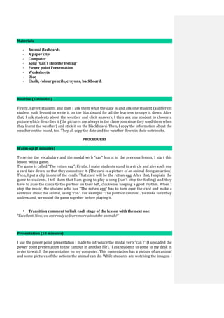 Materials
- Animal flashcards
- A paper clip
- Computer
- Song “Can´t stop the feeling”
- Power point Presentation
- Worksheets
- Dice
- Chalk, colour pencils, crayons, backboard.
Routine (5 minutes)
Firstly, I greet students and then I ask them what the date is and ask one student (a different
student each lesson) to write it on the blackboard for all the learners to copy it down. After
that, I ask students about the weather and elicit answers. I then ask one student to choose a
picture which describes it (the pictures are always in the classroom since they used them when
they learnt the weather) and stick it on the blackboard. Then, I copy the information about the
weather on the board, too. They all copy the date and the weather down in their notebooks.
PROCEDURES
Warm-up (8 minutes)
To revise the vocabulary and the modal verb “can” learnt in the previous lesson, I start this
lesson with a game.
The game is called “The rotten egg”. Firstly, I make students stand in a circle and give each one
a card face down, so that they cannot see it. (The card is a picture of an animal doing an action)
Then, I put a clip in one of the cards. That card will be the rotten egg. After that, I explain the
game to students. I tell them that I am going to play a song (can´t stop the feeling) and they
have to pass the cards to the partner on their left, clockwise, keeping a good rhythm. When I
stop the music, the student who has “The rotten egg” has to turn over the card and make a
sentence about the animal, using “can”. For example “The panther can run”. To make sure they
understand, we model the game together before playing it.
 Transition comment to link each stage of the lesson with the next one:
“Excellent! Now, we are ready to learn more about the animals!”
Presentation (10 minutes)
I use the power point presentation I made to introduce the modal verb “can´t” (I uploaded the
power point presentation to the campus in another file). I ask students to come to my desk in
order to watch the presentation on my computer. This presentation has a picture of an animal
and some pictures of the actions the animal can do. While students are watching the images, I
 