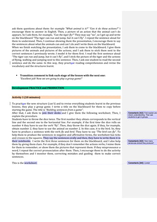 ask them questions about them: for example “What animal is it?” “Can it do these actions?” I
encourage them to answer in English. Then, a picture of an action that the animal can´t do
appears. So I ask them, for example, “Can the tiger fly?” They may say “no”, so I get up and write
on the blackboard “The tiger can run and jump, but it can´t fly”. I repeat the sentence aloud for
them to understand. Then, I continue showing them the presentation, I encourage them to say
the sentences about what the animals can and can´t do and I write them on the blackboard.
When we finish watching the presentation, I ask them to come to the blackboard. I give them
pictures of the animals and pictures of the actions, and I ask them to stick them next to the
correct sentences I previously wrote. I model it for them first. I read the first sentence aloud
“The tiger can run and jump, but it can´t fly”, and I stick the picture of the tiger and the actions
of flying, walking and jumping next to this sentence. Then, I ask one student to read the second
sentence and do the same. In this way, they practisce reading comprehension and revise the
vocabulary and the structures learnt.
 Transition comment to link each stage of the lesson with the next one:
“Excellent job! Now we are going to play a group game!”
Development PRACTICE and PRODUCTION
Activity 1 (10 minutes)
To practisce the new structure (can´t) and to revise everything students learnt in the previous
lessons, they play a group game. I write a title on the blackboard for them to copy before
starting the game. The title is “Building sentences from a game”.
After that, I ask them to join their desks and I give them the following worksheet. Then, I
explain the procedure.
Students have to throw the dice twice. The first number they obtain corresponds to the vertical
line and the second one to the horizontal line. For example, if the first time the dice rolls on
number 4 they have to use the verb “fly”. Then, they throw the dice again. If they, for example,
obtain number 2, they have to use the animal on number 2. In this case, it is the bird. So, they
have to produce a sentence with the verb fly and bird. They have to say “The bird can fly”. To
help them to produce the sentences in negative and affirmative forms, the worksheet has ticks
and crosses in the squares. They say the sentences orally and then, they have to write them it in
their notebooks. I write the first three sentences for them on the blackboard, and I also help
them by giving them clues. For example, if they don´t remember the actions verbs, I mime them
for them to remember, or show them the pictures that represent them. If they mispronounce a
word, I repeat the correct pronunciation after them. Then, I encourage them to do the activity
by themselves and I monitor them, correcting mistakes and guiding them to make correct
sentences.
This is the worksheet:
Comentario [A2]: First explain and
check understanding. Then ask
students to get in groups.
Comentario [A3]: How many
sentences should they produce?
Comentario [A4]: Lovely!
 