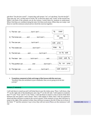 ask them “Can the hen crawl?” . I expect they will answer “no”, so I ask them “Can the hen fly?” .
They may say “yes”, so they have to write “fly” in the first space and “crawl” in the second one.
While I ask them if the animals can do the actions, I mime them for students to understand.
When I feel they are confident doing the task, I let them work alone. When they are ready, I ask
them to read the sentences aloud and we check the exercise together.
 Transition comment to link each stage of the lesson with the next one:
“you did very well! Ok, we are ready now. Let´s do the last activity of the lesson!”
 Transition comment to link each stage of the lesson with the next one:
“Excellent! Glue the worksheet in your notebooks. Now, we are going to do the last
activity!”
Closure (7 minutes)
I will ask them to stand up and I will help them to put the desks away. Then, I will draw a big
“T” on the right side of the blackboard, and a big “F” on the left side. I will explain to students
that “T” is for “True” and “F” is for “False”. I will ask them to stand in a line in front of the desk
between the two letters I have drawn. Then I will explain to them, that I will say sentences
aloud and they will have to jump to the correct answer. If the sentence is true, they will have to
jump to the right, if the sentence is false; they will have to jump to the left. If they are in front of
the letter “T” and the sentence I say is true, they will not move. These are the sentences I will
say:
1) The hen can ........................but it can´t …………………
2) The horse can..………and ………… but it can´t……………...
3) The cow can………………… but it can´t ……………..…..
4) The snake can………………….but it can´t ………………..
5) The bird can……………and ……….…….but it can´t ………………
6) The bear can………………but it can´t …………… and………….….
7) The panther can……………… and ……………..but it can´t………….
8) The tiger can……………and……………….. but it can´t…………
fly crawl
run fly
jump
walk jump
Walk fly
run fly walk
crawl walk fly
fly run jump
walk crawl run
Comentario [A6]: Great fun!
 