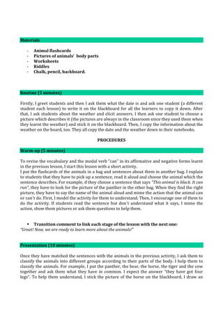 Materials
- Animal flashcards
- Pictures of animals’ body parts
- Worksheets
- Riddles
- Chalk, pencil, backboard.
Routine (5 minutes)
Firstly, I greet students and then I ask them what the date is and ask one student (a different
student each lesson) to write it on the blackboard for all the learners to copy it down. After
that, I ask students about the weather and elicit answers. I then ask one student to choose a
picture which describes it (the pictures are always in the classroom since they used them when
they learnt the weather) and stick it on the blackboard. Then, I copy the information about the
weather on the board, too. They all copy the date and the weather down in their notebooks.
PROCEDURES
Warm-up (5 minutes)
To revise the vocabulary and the modal verb “can” in its affirmative and negative forms learnt
in the previous lesson, I start this lesson with a short activity.
I put the flashcards of the animals in a bag and sentences about them in another bag. I explain
to students that they have to pick up a sentence, read it aloud and choose the animal which the
sentence describes. For example, if they choose a sentence that says “This animal is black. It can
run”, they have to look for the picture of the panther in the other bag. When they find the right
picture, they have to say the name of the animal aloud and mime the action that the animal can
or can´t do. First, I model the activity for them to understand. Then, I encourage one of them to
do the activity. If students read the sentence but don´t understand what it says, I mime the
action, show them pictures or ask them questions to help them.
 Transition comment to link each stage of the lesson with the next one:
“Great! Now, we are ready to learn more about the animals!”
Presentation (10 minutes)
Once they have matched the sentences with the animals in the previous activity, I ask them to
classify the animals into different groups according to their parts of the body. I help them to
classify the animals. For example, I put the panther, the bear, the horse, the tiger and the cow
together and ask them what they have in common. I expect the answer “they have got four
legs”. To help them understand, I stick the picture of the horse on the blackboard, I draw an
 