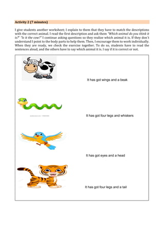Activity 2 (7 minutes)
I give students another worksheet; I explain to them that they have to match the descriptions
with the correct animal. I read the first description and ask them “Which animal do you think it
is?” “Is it the cow?” I continue asking questions so they realize which animal it is. If they don´t
understand I point to the body parts to help them. Then, I encourage them to work individually.
When they are ready, we check the exercise together. To do so, students have to read the
sentences aloud, and the others have to say which animal it is. I say if it is correct or not.
 Transition comment to link each stage of the lesson with the next one:
“Excellent! Glue the worksheet in your notebooks. Now, we are ready to do another
activity!
It has got wings and a beak
It has got four legs and whiskers
It has got eyes and a head
It has got four legs and a tail
 
