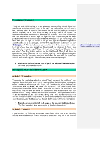 Presentation (10 minutes)
To revise what students learnt in the previous lesson (what animals have got:
vocabulary related to animals´ parts of the body) and to introduce the verb hasn´t
got (negative form), I bring to class shapes of the animals made of cardboard
without any body parts. I also bring the body parts separately. I ask students to
complete one animal and say what it has got. For example, I ask them to complete
the cow. They have to add its legs, tail, eyes and ears. While they put the body
parts, they have to say a sentence related to what the cow has got. For example, the
child who puts the legs has to say “It has got four legs.” I help them to produce
correct sentences by modelling the activity first. I put the ears on the cow and say
“It has got ears”. After that, I encourage one of them to do the same with another
body part. Once they have completed this animal, I put wings on it. Then, I ask
them “Has the cow got wings?.” They will surely say “no”, so I say “The cow hasn´t
got wings”. And I write the sentence on the blackboard. Then, I ask them to
complete the snake. They add the eyes and the head, so I add a tail and encourage
them to say that the “the snake hasn´t got a tail”. I do the same with the rest of the
animals and their body parts for students to say what they haven´t got.
 Transition comment to link each stage of the lesson with the next one:
Excellent! You did it really well!
Development PRACTICE and PRODUCTION
Activity 1 (10 minutes)
To practice the vocabulary related to animals´ body parts and the verb hasn´t got,
students do the following activity. I give each student the name of an animal (the
others can´t know what animal it is). Then, I ask them to write a description of the
animal using has and hasn´t got. Once they are ready, I ask them to stick their
descriptions on the blackboard. Then, I stick the pictures of the animals on the
blackboard and ask them to match the descriptions they have written with the
correct animal. To help them do this activity, I also write a description and stick it
on the blackboard, too. So, I model the activity first. I read my description aloud
and ask them what animal they think it is. Then, we match my description with the
correct animal. After that, I encourage them to do the same with their descriptions.
 Transition comment to link each stage of the lesson with the next one:
“You did a great job!. Now, we are going to do a listening activity!
Activity 2 (8 minutes)
I give students the following worksheet. I explain to them that it is a listening
activity. They have to listen to a recording which describes only one of the animals
Comentario [A1]: You may write th
structure on the board, as a prompt.
 