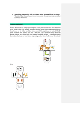  Transition comment to link each stage of the lesson with the next one:
“Excellent! Glue the worksheet in your notebooks. Now, we are ready to do last
activity of this lesson!
Closure (8 minutes)
To end the lesson, we will play a dice game. I will give students two dice that I will
bring to the lesson. One of them will have pictures of the different animals students
have learnt on its sides, and the other one will have pictures of animals´ body
parts. Students will roll the two dice. They will say a sentence orally about the
animal and the part of the body they obtain, using has or hasn´t. Each student will
throw the dice three or four times, depending on the time. I will model the activity
first.
 