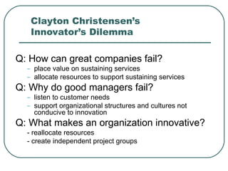 Clayton Christensen’s Innovator’s Dilemma  Q: How can great companies fail? place value on sustaining services allocate resources to support sustaining services Q: Why do good managers fail?  listen to customer needs support organizational structures and cultures not conducive to innovation Q: What makes an organization innovative? - reallocate resources  - create independent project groups 