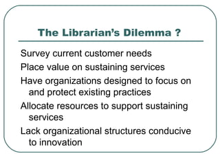 The Librarian’s Dilemma ? Survey current customer needs  Place value on sustaining services Have organizations designed to focus on and protect existing practices  Allocate resources to support sustaining services Lack organizational structures conducive to innovation 