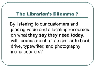 The Librarian’s Dilemma ? By listening to our customers and placing value and allocating resources on what  they say they   need today , will libraries meet a fate similar to hard drive, typewriter, and photography manufacturers?  