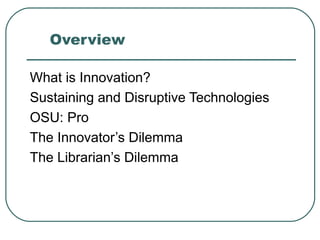Overview What is Innovation? Sustaining and Disruptive Technologies OSU: Pro The Innovator’s Dilemma The Librarian’s Dilemma 