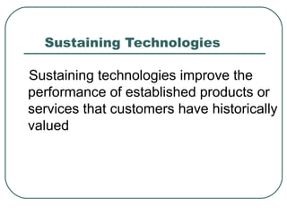 Sustaining Technologies  Sustaining technologies improve the performance of established products or services that customers have historically valued  